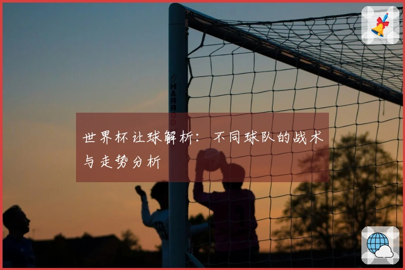 世界杯让球解析：不同球队的战术与走势分析