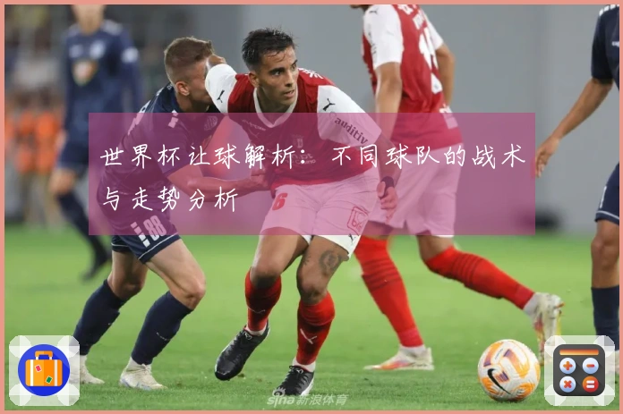 世界杯让球解析：不同球队的战术与走势分析
